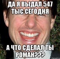 Да Я выдал 547 тыс сегодня А что сделал ты Роман???