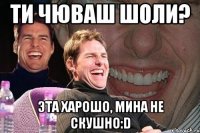 ти чюваш шоли? эта харошо, мина не скушно:D