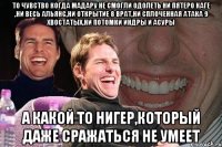 ТО ЧУВСТВО КОГДА МАДАРУ НЕ СМОГЛИ ОДОЛЕТЬ НИ ПЯТЕРО КАГЕ ,НИ ВЕСЬ АЛЬЯНС,НИ ОТКРЫТИЕ 8 ВРАТ,НИ СПЛОЧЕННАЯ АТАКА 9 ХВОСТАТЫХ,НИ ПОТОМКИ ИНДРЫ И АСУРЫ А КАКОЙ ТО НИГЕР,КОТОРЫЙ ДАЖЕ СРАЖАТЬСЯ НЕ УМЕЕТ