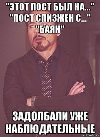 "этот пост был на..." "пост спизжен с..." "баян" задолбали уже наблюдательные