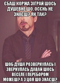 Єбаш коржа Зіграй шось душевне Шо, осєнь не знаєш? Як так? Шоб душа розвернулась і звернулась Давай шось веселе І перебором можеш? А з цоя шо знаєш?