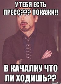 У тебя есть пресс??? Покажи!! В качалку что ли ходишь??