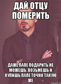 Дай отцу померить Даже папе подарить не можешь, возьмешь и купишь папе точно такую же