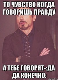 то чувство когда говоришь правду а тебе говорят-:да да конечно: