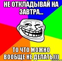 Не откладывай на завтра... то что можно вообще не делать)))