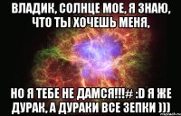 Владик, солнце мое, я знаю, что ты хочешь меня, Но я тебе не дамся!!!# :D Я же дурак, а дураки все зепки )))