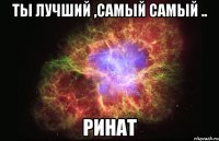 Ты лучший ,самый самый .. Ринат