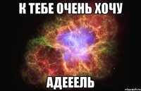 к тебе очень хочу Адееель