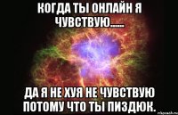 Когда ты онлайн я чувствую...... Да я не хуя не чувствую потому что ты пиздюк.