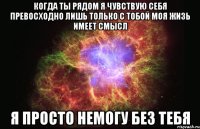 когда ты рядом Я чувствую себя превосходно лишь только с тобой моя жизь имеет смысл я просто немогу без тебя