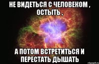 не видеться с человеком , остыть , а потом встретиться и перестать дышать