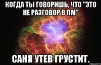 когда ты говоришь, что "Это не разговор в ПМ" Саня Утев грустит.