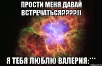 прости меня давай встречаться????)) я тебя люблю Валерия:***