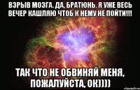 Взрыв мозга. Да, братюнь. Я уже весь вечер кашляю чтоб к нему не пойти!!! Так что не обвиняй меня, пожалуйста, ок))))