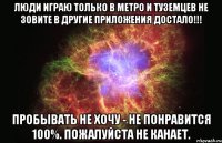 Люди играю только в МЕТРО и ТУЗЕМЦЕВ не зовите в другие приложения ДОСТАЛО!!! Пробывать не хочу - не понравится 100%. Пожалуйста не канает.