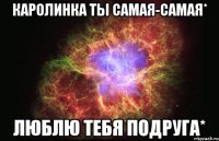 Каролинка ты самая-самая* Люблю тебя подруга*