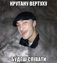 крутану вертуху будеш спiвати