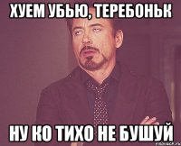 хуем убью, теребоньк ну ко тихо не бушуй