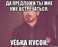 ДА ПРЕДЛОЖИ ТЫ МНЕ УЖЕ ВСТРЕЧАТЬСЯ, УЁБКА КУСОК.