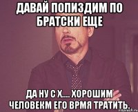 Давай попиздим по братски еще Да ну с х.... Хорошим человекм его врмя тратить.