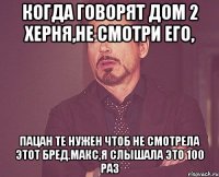 когда говорят дом 2 херня,не смотри его, пацан те нужен чтоб не смотрела этот бред.Макс,я слышала это 100 раз