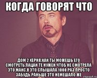 когда говорят что дом 2 херня,как ты можешь его смотреть,пацан те нужен чтоб не смотрела это.Макс,я это слышала 1000 раз,просто забудь,раньше это немешало же