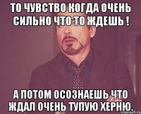 То чувство когда очень сильно что то ждешь ! А потом осознаешь что ждал очень тупую херню.