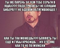 ты же парень за чем тебе серьги в ушах??? подстригись!! не слушай бибера!!!! не одевай обтягивающее ! как ты так можешь??? бляяять ты еще и губы красишь......ну это уже как то не по мужски