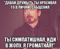 "давай дружыть ты красивая го в личние сабщения ты симпатишная, иди в жопу, я громатная!"