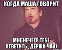 Когда Маша говорит Мне нечего тебе ответить , держи чай)