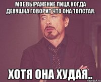 Мое выражение лица,когда девушка говорит что она толстая. Хотя она худая..