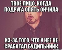 твое лицо, когда подруга опять ончила из-за того, что у нее не сработал будильниик