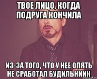 твое лицо, когда подруга кончила из-за того, что у нее опять не сработал будильниик