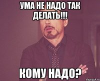 УМА НЕ НАДО ТАК ДЕЛАТЬ!!! КОМУ НАДО?