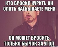 кто бросил курить он опять наёбываете меня он может бросить только бычок за угол