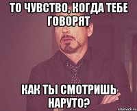 то чувство, когда тебе говорят Как ты смотришь Наруто?