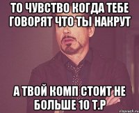 то чувство когда тебе говорят что ты накрут а твой комп стоит не больше 10 т.р