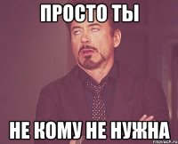 Просто ТЫ НЕ КОМУ НЕ НУЖНА