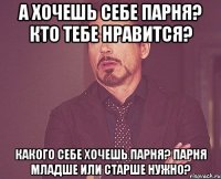 А хочешь себе парня? кто тебе нравится? какого себе хочешь парня? Парня младше или старше нужно?