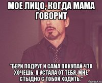 мое лицо, когда мама говорит "бери подруг и сама покупай что хочешь. я устала от тебя. мне стыдно с тобой ходить."