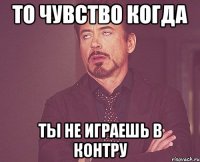 то чувство когда ты не играешь в контру