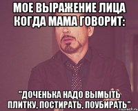 Мое выражение лица когда мама говорит: "Доченька надо вымыть плитку, постирать, поубирать"