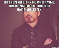 (про корейцев) они же узкоглазые.. они же маленькие...они тупо поют..они же геи. 