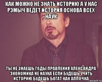 как можно не знать историю а у нас рэмыч ведет история основа всех наук ты не знаешь годы правления александра экономика не наука если будешь учить историю будешь богат как аллочка