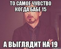 то самое чувство когда бабе 15 а выглядит на 19