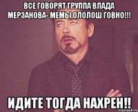 Все говорят группа Влада Мерзанова- мемы ололош говно!!! Идите тогда нахрен!!