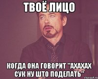 ТВОЁ ЛИЦО КОГДА ОНА ГОВОРИТ "ахахах сук ну што поделать"