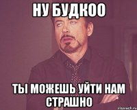 ну Будкоо Ты можешь уйти нам страшно