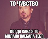 то чувство когда кака я то милана наебала тебя