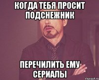 когда тебя просит подснежник перечилить ему сериалы